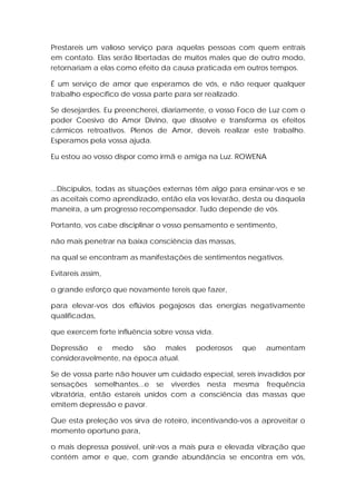 Prestareis um valioso serviço para aquelas pessoas com quem entrais
em contato. Elas serão libertadas de muitos males que de outro modo,
retornariam a elas como efeito da causa praticada em outros tempos.
É um serviço de amor que esperamos de vós, e não requer qualquer
trabalho específico de vossa parte para ser realizado.
Se desejardes. Eu preencherei, diariamente, o vosso Foco de Luz com o
poder Coesivo do Amor Divino, que dissolve e transforma os efeitos
cármicos retroativos. Plenos de Amor, deveis realizar este trabalho.
Esperamos pela vossa ajuda.
Eu estou ao vosso dispor como irmã e amiga na Luz. ROWENA

...Discípulos, todas as situações externas têm algo para ensinar-vos e se
as aceitais como aprendizado, então ela vos levarão, desta ou daquela
maneira, a um progresso recompensador. Tudo depende de vós.
Portanto, vos cabe disciplinar o vosso pensamento e sentimento,
não mais penetrar na baixa consciência das massas,
na qual se encontram as manifestações de sentimentos negativos.
Evitareis assim,
o grande esforço que novamente tereis que fazer,
para elevar-vos dos eflúvios pegajosos das energias negativamente
qualificadas,
que exercem forte influência sobre vossa vida.
Depressão e medo são males
consideravelmente, na época atual.

poderosos

que

aumentam

Se de vossa parte não houver um cuidado especial, sereis invadidos por
sensações semelhantes...e se viverdes nesta mesma frequência
vibratória, então estareis unidos com a consciência das massas que
emitem depressão e pavor.
Que esta preleção vos sirva de roteiro, incentivando-vos a aproveitar o
momento oportuno para,
o mais depressa possível, unir-vos a mais pura e elevada vibração que
contém amor e que, com grande abundância se encontra em vós,

 
