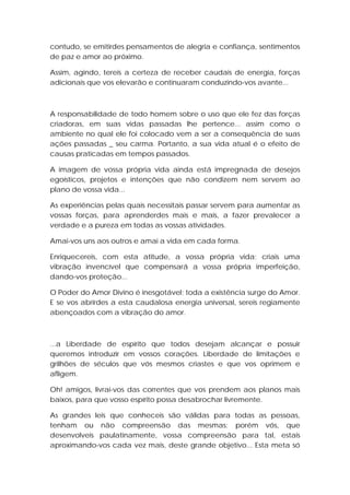 contudo, se emitirdes pensamentos de alegria e confiança, sentimentos
de paz e amor ao próximo.
Assim, agindo, tereis a certeza de receber caudais de energia, forças
adicionais que vos elevarão e continuaram conduzindo-vos avante...

A responsabilidade de todo homem sobre o uso que ele fez das forças
criadoras, em suas vidas passadas lhe pertence... assim como o
ambiente no qual ele foi colocado vem a ser a consequência de suas
ações passadas _ seu carma. Portanto, a sua vida atual é o efeito de
causas praticadas em tempos passados.
A imagem de vossa própria vida ainda está impregnada de desejos
egoísticos, projetos e intenções que não condizem nem servem ao
plano de vossa vida...
As experiências pelas quais necessitais passar servem para aumentar as
vossas forças, para aprenderdes mais e mais, a fazer prevalecer a
verdade e a pureza em todas as vossas atividades.
Amai-vos uns aos outros e amai a vida em cada forma.
Enriquecereis, com esta atitude, a vossa própria vida; criais uma
vibração invencível que compensará a vossa própria imperfeição,
dando-vos proteção...
O Poder do Amor Divino é inesgotável; toda a existência surge do Amor.
E se vos abrirdes a esta caudalosa energia universal, sereis regiamente
abençoados com a vibração do amor.

...a Liberdade de espírito que todos desejam alcançar e possuir
queremos introduzir em vossos corações. Liberdade de limitações e
grilhões de séculos que vós mesmos criastes e que vos oprimem e
afligem.
Oh! amigos, livrai-vos das correntes que vos prendem aos planos mais
baixos, para que vosso espírito possa desabrochar livremente.
As grandes leis que conheceis são válidas para todas as pessoas,
tenham ou não compreensão das mesmas; porém vós, que
desenvolveis paulatinamente, vossa compreensão para tal, estais
aproximando-vos cada vez mais, deste grande objetivo... Esta meta só

 