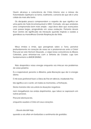 Quem alcança a consciência do Cristo Interno vive o êxtase da
fraternidade espiritual e se torna, realmente, convicto de que ele é uma
célula da mais alta fonte.
Os discípulos pouco compreendem a respeito do que significa ser
uma parte do Todo incomensurável e UNO. Contudo, vós que anelastes
uma compreensão bem mais ampla - aqui devo dizer que avançastes
com passos largos, progredindo em vossa evolução. Portanto deveis
ficar cientes do significado da Iniciação quando inspirais e exalais a
grandiosa ou maravilhosa Grande Respiração da Vida.

Meus irmãos e irmãs, que peregrinais sobre a Terra, penetrai
profundamente no coração de vosso ser e prosternai-vos ante o Cristo!
Procurai ser este Homem Dourado...e viajai nessa consciência às Alturas
Celestiais, para sintonizar-vos com a Sinfonia do Criador, cujo tom
fundamental é o AMOR DIVINO.

Não desperdice vossa energia enquanto vos imiscuís nos problemas
de vosso próximo.
És o responsável, perante o Altíssimo, pela liberação que der à energia
divina.
É mil vezes preferível fazer a Obra do Pai em silêncio, irradiando Paz.
Isto significa ver e sentir, em todos os momentos, a Perfeição.
Desta maneira não vos unireis às situações negativas
nem mergulhareis nas ondas deprimentes, que talvez se expressem em
outras pessoas.
Procurai abençoa-las,
enquanto saudais o Cristo em seus corações.

...Deveis decidir hoje,
quando a vós afluir em borbotões o sentimento de gratidão:

 