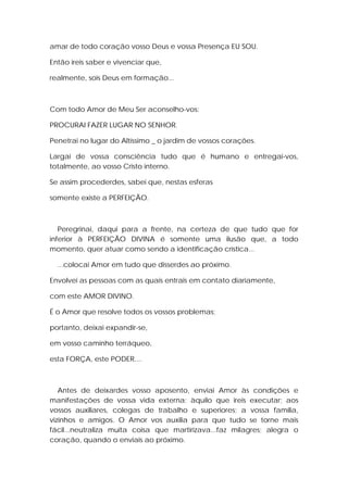 amar de todo coração vosso Deus e vossa Presença EU SOU.
Então ireis saber e vivenciar que,
realmente, sois Deus em formação...

Com todo Amor de Meu Ser aconselho-vos:
PROCURAI FAZER LUGAR NO SENHOR.
Penetrai no lugar do Altíssimo _ o jardim de vossos corações.
Largai de vossa consciência tudo que é humano e entregai-vos,
totalmente, ao vosso Cristo interno.
Se assim procederdes, sabei que, nestas esferas
somente existe a PERFEIÇÃO.

Peregrinai, daqui para a frente, na certeza de que tudo que for
inferior à PERFEIÇÃO DIVINA é somente uma ilusão que, a todo
momento, quer atuar como sendo a identificação crística...
...colocai Amor em tudo que disserdes ao próximo.
Envolvei as pessoas com as quais entrais em contato diariamente,
com este AMOR DIVINO.
É o Amor que resolve todos os vossos problemas;
portanto, deixai expandir-se,
em vosso caminho terráqueo,
esta FORÇA, este PODER....

Antes de deixardes vosso aposento, enviai Amor às condições e
manifestações de vossa vida externa; àquilo que ireis executar; aos
vossos auxiliares, colegas de trabalho e superiores; a vossa família,
vizinhos e amigos. O Amor vos auxilia para que tudo se torne mais
fácil...neutraliza muita coisa que martirizava...faz milagres; alegra o
coração, quando o enviais ao próximo.

 