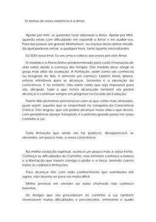 O motivo de vossa existência é o Amor.

Apelai por mim, se quiserdes fazer sobressair o Amor. Apelai por Mim,
quando estais com dificuldade em expandir o Amor e irei auxiliar-vos.
Para isso possuo um grande Momentum, ou reserva desta divina virtude,
da qual podereis extrair, a qualquer hora, tanto quanto necessitardes.
EU SOU vossa irmã. Eu vos amo e coloco aos vossos pés este Amor.
O modelo e o Plano Divino predeterminado para cada Emanação de
vida existe desde o começo dos tempos. Este modelo deve atingir os
graus mais altos da evolução. A Perfeição, assim como vós conheceis
ou imaginais de Nós, é somente um começo. Existem níveis, planos,
esferas infindáveis para se alcançar, tamanha é a elevação da
consciência. E no entanto, não existe nada que seja impossível para
vós, discípulo. Tudo o que temos alcançado também vós podeis
alcançar e continuar sempre em progresso na Escada da Evolução.
Porém Nós preferimos permanecer com os que estão mais atrasados,
quais sejam: aqueles que se empenham na conquista da Consciência
Crística. Este degrau, que vós podeis alcançar nesta vida e que deveis,
com persistência desejar transpô-lo, é o primeiro grande passo em vosso
caminho à Luz.

Toda limitação que ainda vos faz padecer, desaparecerá, se
elevardes, um pouco mais, a vossa consciência.

Na minha evolução espiritual, avancei um pouco mais à vossa frente.
Conheço as dificuldades do Caminho, mas também conheço a beleza
e a libertação que trazem consigo o poder e a força, fazendo caírem
todas as cadeias e limitações.
Para alcançar isto, com todo conhecimento que assimilastes até
agora, não deveria ser para vós muito difícil...
Minha presteza em atender ao vosso chamado não conhece
barreiras...
Os Amigos que vos precederam no caminho à Luz também
vivenciaram muitas dificuldades e preconceitos, entretanto o auxílio

 