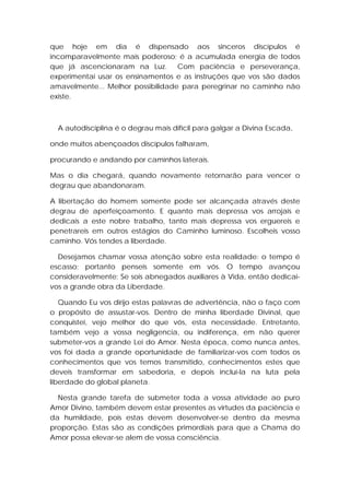 que hoje em dia é dispensado aos sinceros discípulos é
incomparavelmente mais poderoso; é a acumulada energia de todos
que já ascencionaram na Luz. Com paciência e perseverança,
experimentai usar os ensinamentos e as instruções que vos são dados
amavelmente... Melhor possibilidade para peregrinar no caminho não
existe.

A autodisciplina é o degrau mais difícil para galgar a Divina Escada,
onde muitos abençoados discípulos falharam,
procurando e andando por caminhos laterais.
Mas o dia chegará, quando novamente retornarão para vencer o
degrau que abandonaram.
A libertação do homem somente pode ser alcançada através deste
degrau de aperfeiçoamento. E quanto mais depressa vos arrojais e
dedicais a este nobre trabalho, tanto mais depressa vos erguereis e
penetrareis em outros estágios do Caminho luminoso. Escolheis vosso
caminho. Vós tendes a liberdade.
Desejamos chamar vossa atenção sobre esta realidade: o tempo é
escasso; portanto penseis somente em vós. O tempo avançou
consideravelmente: Se sois abnegados auxiliares à Vida, então dedicaivos a grande obra da Liberdade.
Quando Eu vos dirijo estas palavras de advertência, não o faço com
o propósito de assustar-vos. Dentro de minha liberdade Divinal, que
conquistei, vejo melhor do que vós, esta necessidade. Entretanto,
também vejo a vossa negligencia, ou indiferença, em não querer
submeter-vos a grande Lei do Amor. Nesta época, como nunca antes,
vos foi dada a grande oportunidade de familiarizar-vos com todos os
conhecimentos que vos temos transmitido, conhecimentos estes que
deveis transformar em sabedoria, e depois incluí-la na luta pela
liberdade do global planeta.
Nesta grande tarefa de submeter toda a vossa atividade ao puro
Amor Divino, também devem estar presentes as virtudes da paciência e
da humildade, pois estas devem desenvolver-se dentro da mesma
proporção. Estas são as condições primordiais para que a Chama do
Amor possa elevar-se alem de vossa consciência.

 