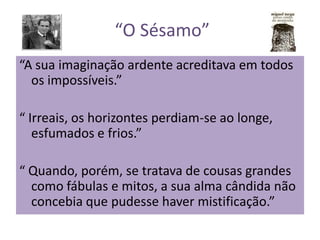 “O Sésamo”
“A sua imaginação ardente acreditava em todos
os impossíveis.”
“ Irreais, os horizontes perdiam-se ao longe,
esfumados e frios.”
“ Quando, porém, se tratava de cousas grandes
como fábulas e mitos, a sua alma cândida não
concebia que pudesse haver mistificação.”
 