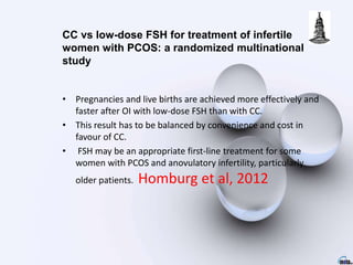 • Pregnancies and live births are achieved more effectively and
faster after OI with low-dose FSH than with CC.
• This result has to be balanced by convenience and cost in
favour of CC.
• FSH may be an appropriate first-line treatment for some
women with PCOS and anovulatory infertility, particularly
older patients. Homburg et al, 2012
CC vs low-dose FSH for treatment of infertile
women with PCOS: a randomized multinational
study
 