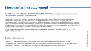 Можливі зміни в договорі
Лист Мінекономіки № 3304-04/69987-06 від 24.11.2020 “Щодо укладення, виконання, змін
та розірвання договору про закупівлю”
Оскільки проект договору складається замовником самостійно під час розроблення
тендерної документації, замовникам слід враховувати можливість застосування
господарських санкцій за невиконання або неналежне виконання зобов’язань, керуючись
при цьому принципами здійснення закупівель, зокрема такими як максимальна економія
та ефективність, запобігання корупційним діям і зловживанням, та передбачати відповідні
умови їх застосування у проекті договору про закупівлю.
В листі також наведено приклад змін істотних умов договору згідно ч. 5 ст. 41 ЗУ “Про
публічні закупівлі”.
Договір про закупівлю
Стаття 41. Основні вимоги до договору про закупівлю та внесення змін до нього
1. Договір про закупівлю укладається відповідно до норм Цивільного та Господарського
кодексів України з урахуванням особливостей, визначених цим Законом.
 