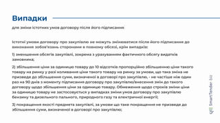 Випадки
Істотні умови договору про закупівлю не можуть змінюватися після його підписання до
виконання зобов’язань сторонами в повному обсязі, крім випадків:
1) зменшення обсягів закупівлі, зокрема з урахуванням фактичного обсягу видатків
замовника;
2) збільшення ціни за одиницю товару до 10 відсотків пропорційно збільшенню ціни такого
товару на ринку у разі коливання ціни такого товару на ринку за умови, що така зміна не
призведе до збільшення суми, визначеної в договорі про закупівлю, - не частіше ніж один
раз на 90 днів з моменту підписання договору про закупівлю/внесення змін до такого
договору щодо збільшення ціни за одиницю товару. Обмеження щодо строків зміни ціни
за одиницю товару не застосовується у випадках зміни умов договору про закупівлю
бензину та дизельного пального, природного газу та електричної енергії;
3) покращення якості предмета закупівлі, за умови що таке покращення не призведе до
збільшення суми, визначеної в договорі про закупівлю;
для зміни істотних умов договору після його підписання
 