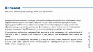 Випадки
4) продовження строку дії договору про закупівлю та строку виконання зобов’язань щодо
передачі товару, виконання робіт, надання послуг у разі виникнення документально
підтверджених об’єктивних обставин, що спричинили таке продовження, у тому числі
обставин непереборної сили, затримки фінансування витрат замовника, за умови що такі
зміни не призведуть до збільшення суми, визначеної в договорі про закупівлю;
5) погодження зміни ціни в договорі про закупівлю в бік зменшення (без зміни кількості
(обсягу) та якості товарів, робіт і послуг), у тому числі у разі коливання ціни товару на
ринку;
6) зміни ціни в договорі про закупівлю у зв’язку зі зміною ставок податків і зборів та/або
зміною умов щодо надання пільг з оподаткування - пропорційно до зміни таких ставок
та/або пільг з оподаткування;
для зміни істотних умов договору після його підписання
 