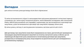 Випадки
7) зміни встановленого згідно із законодавством органами державної статистики індексу
споживчих цін, зміни курсу іноземної валюти, зміни біржових котирувань або показників
Platts, ARGUS регульованих цін (тарифів) і нормативів, що застосовуються в договорі про
закупівлю, у разі встановлення в договорі про закупівлю порядку зміни ціни;
8) зміни умов у зв’язку із застосуванням положень частини шостої цієї статті.
(Дія договору про закупівлю може бути продовжена на строк, достатній для проведення
процедури закупівлі/спрощеної закупівлі на початку наступного року в обсязі, що не
перевищує 20 відсотків суми, визначеної в початковому договорі про закупівлю,
укладеному в попередньому році, якщо видатки на досягнення цієї цілі затверджено в
установленому порядку.)
для зміни істотних умов договору після його підписання
 