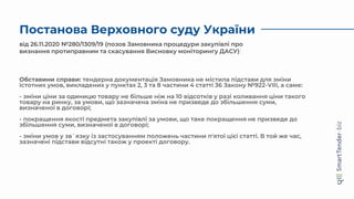 Постанова Верховного суду України
від 26.11.2020 №280/1309/19 (позов Замовника процедури закупівлі про
визнання протиправним та скасування Висновку моніторингу ДАСУ)
Обставини справи: тендерна документація Замовника не містила підстави для зміни
істотних умов, викладених у пунктах 2, 3 та 8 частини 4 статті 36 Закону №922-VIII, а саме:
- зміни ціни за одиницю товару не більше ніж на 10 відсотків у разі коливання ціни такого
товару на ринку, за умови, що зазначена зміна не призведе до збільшення суми,
визначеної в договорі;
- покращення якості предмета закупівлі за умови, що таке покращення не призведе до
збільшення суми, визначеної в договорі;
- зміни умов у зв`язку із застосуванням положень частини п'ятої цієї статті. В той же час,
зазначені підстави відсутні також у проекті договору.
 