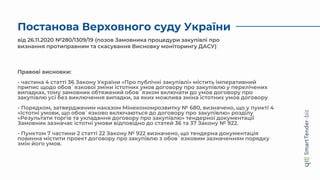 Постанова Верховного суду України
від 26.11.2020 №280/1309/19 (позов Замовника процедури закупівлі про
визнання протиправним та скасування Висновку моніторингу ДАСУ)
Правові висновки:
- частина 4 статті 36 Закону України «Про публічні закупівлі» містить імперативний
припис щодо обов`язкової зміни істотних умов договору про закупівлю у перелічених
випадках, тому замовник обтяжений обов`язком включати до умов договору про
закупівлю усі без виключення випадки, за яких можлива зміна істотних умов договору
- Порядком, затвердженим наказом Мінекономрозвитку № 680, визначено, що у пункті 4
«Істотні умови, що обов`язково включаються до договору про закупівлю» розділу
«Результати торгів та укладання договору про закупівлю» тендерної документації
Замовник зазначає істотні умови відповідно до статей 36 та 37 Закону № 922.
- Пунктом 7 частини 2 статті 22 Закону № 922 визначено, що тендерна документація
повинна містити проект договору про закупівлю з обов`язковим зазначенням порядку
змін його умов.
 