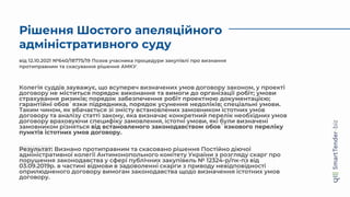 від 12.10.2021 №640/18775/19 Позов учасника процедури закупівлі про визнання
протиправним та скасування рішення АМКУ
Колегія суддів зауважує, що всупереч визначених умов договору законом, у проекті
договору не міститься порядок виконання та вимоги до організації робіт; умови
страхування ризиків; порядок забезпечення робіт проектною документацією;
гарантійні обов`язки підрядника, порядок усунення недоліків; спеціальні умови.
Таким чином, як вбачається зі змісту встановлених замовником істотних умов
договору та аналізу статті закону, яка визначає конкретний перелік необхідних умов
договору враховуючи специфіку замовлення, істотні умови, які були визначені
замовником різняться від встановленого законодавством обов`язкового переліку
пунктів істотних умов договору.
Результат: Визнано протиправним та скасовано рішення Постійно діючої
адміністративної колегії Антимонопольного комітету України з розгляду скарг про
порушення законодавства у сфері публічних закупівель № 12324-р/пк-пз від
03.09.2019р. в частині відмови в задоволенні скарги з приводу невідповідності
оприлюдненого договору вимогам законодавства щодо визначення істотних умов
договору.
Рішення Шостого апеляційного
адміністративного суду
 
