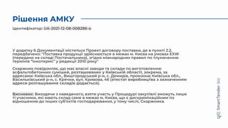 Рішення АМКУ
У додатку 6 Документації міститься Проект договору поставки, де в пункті 2.2.
передбачено: "Поставка продукції здійснюється в межах м. Києва на умовах EXW
(передано на складі Постачальника), згідно міжнародних правил по тлумаченню
термінів “Інкотермс” у редакції 2010 року"
Скаржник повідомляє, що має власні заводи та склади по виготовленню
асфальтобетонних сумішей, розташованих у Київській області, зокрема, за
адресами: Київська обл., Вишгородський р-н, с. Демидів, промзона; Київська обл.,
Васильківський р-н, с. Крячки, вул. Кривова, 46 (атестат виробництва з зазначенням
адреси розташування складів додається).
Висновок: Виходячи з наведеного, взяти участь у Процедурі закупівлі зможуть лише
ті учасники, які мають склад саме в межах м. Києва, що є дискримінаційним по
відношенню до інших суб’єктів господарювання, у тому числі, Скаржника.
Ідентифікатор: UA-2021-12-08-008286-a
 