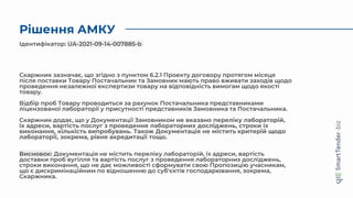 Рішення АМКУ
Скаржник зазначає, що згідно з пунктом 6.2.1 Проекту договору протягом місяця
після поставки Товару Постачальник та Замовник мають право вживати заходів щодо
проведення незалежної експертизи товару на відповідність вимогам щодо якості
товару.
Відбір проб Товару проводиться за рахунок Постачальника представниками
ліцензованої лабораторії у присутності представників Замовника та Постачальника.
Скаржник додає, що у Документації Замовником не вказано переліку лабораторій,
їх адреси, вартість послуг з проведення лабораторних досліджень, строки їх
виконання, кількість випробувань. Також Документація не містить критерій щодо
лабораторії, зокрема, рівня акредитації тощо.
Висновок: Документація не містить переліку лабораторій, їх адреси, вартість
доставки проб вугілля та вартість послуг з проведення лабораторних досліджень,
строки виконання, що не дає можливості сформувати свою Пропозицію учасникам,
що є дискримінаційним по відношенню до суб'єктів господарювання, зокрема,
Скаржника.
Ідентифікатор: UA-2021-09-14-007885-b
 