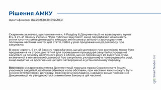 Рішення АМКУ
Скаржник зазначає, що положення ч. 4 Розділу 6 Документації не враховують пункт
8 ч. 5 ст. 41 Закону України "Про публічні закупівлі", який передбачає можливість
зміни істотних умов договору у випадку зміни умов у зв’язку із застосуванням
положень частини шостої цієї статті, тобто у разі продовження дії договору про
закупівлю.
В свою чергу ч. 6 ст. 41 Закону передбачено, що дія договору про закупівлю може бути
продовжена на строк, достатній для проведення процедури закупівлі/спрощеної
закупівлі на початку наступного року в обсязі, що не перевищує 20 відсотків суми,
визначеної в початковому договорі про закупівлю, укладеному в попередньому році,
якщо видатки на досягнення цієї цілі затверджено в установленому порядку.
Висновок: оскаржувана умова Документації порушує права Скаржника та інших
учасників закупівлі, оскільки обмежує коло обставин, при настанні яких можуть бути
змінені істотні умови договору. Враховуючи викладене, наведені вище положення
Документації не узгоджуються з вимогами Закону в цій частині.
Ідентифікатор: UA-2021-10-19-015450-c
 