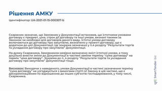 Рішення АМКУ
Скаржник зазначає, що Замовник у Документації встановив, що істотними умовами
договору є предмет, ціна, строк дії договору та інші умови, визнані такими за
Законом чи необхідні для договорів даного виду. Істотні умови договору
включаються до договору про закупівлю, визначено у проекті договору, що є
додатком до цієї Документації. Це зокрема зазначено у п.4 розділу "Результати торгів
та укладання договору про закупівлю" Документації.
На думку Скаржника, Замовником невірно визначено зміст істотної умови, а тому
доцільно внести зміни до Документації в частині заміни терміну "сума договору" на
термін "ціна договору". Зокрема до п. 4 розділу "Результати торгів та укладання
договору про закупівлю" Документації тощо.
Висновок: Виходячи з наведеного, умови Документації в частині зазначення терміну
"сума договору" не узгоджується з вимогами статті 41 Закону в цій частині, що є
дискримінаційним по відношенню до інших суб’єктів господарювання, у тому числі,
Скаржника.
Ідентифікатор: UA-2021-01-15-000307-b
 