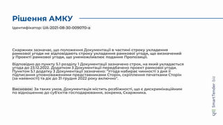 Рішення АМКУ
Скаржник зазначає, що положення Документації в частині строку укладення
рамкової угоди не відповідають строку укладення рамкової угоди, що визначений
у Проекті рамкової угоди, що унеможливлює подання Пропозиції.
Відповідно до пункту 5.1 розділу 1 Документації зазначено строк, на який укладається
угода до 23.12.2022. Додатком 3 Документації передбачено проект рамкової угоди.
Пунктом 5.1 додатку 3 Документації зазначено: "Угода набирає чинності з дня її
підписання уповноваженими представниками Сторін, скріплення печатками Сторін
(за наявності) та діє до 31 грудня 2022 року включно".
Висновок: За таких умов, Документація містить розбіжності, що є дискримінаційним
по відношенню до суб'єктів господарювання, зокрема, Скаржника.
Ідентифікатор: UA-2021-08-30-009070-a
 