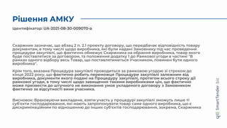 Рішення АМКУ
Скаржник зазначає, що абзац 2 п. 2.1 проекту договору, що передбачає відповідність товару
документам, в тому числі щодо виробника, які були надані Замовнику під час проведення
процедури закупівлі, що фактично обмежує Скаржника на обрання виробника, товар якого
буде поставлятися за договором, та положення додатку 1 до Рамкової угоди в частині "В
рамках одного відбору весь Товар, що поставлятиметься Учасником, повинен бути одного
виробника".
Крім того, вказана Процедура закупівлі проводиться за рамковою угодою зі строком до
кінця 2022 року, що фактично робить переможця Процедури закупівлі залежним від
виробника, документи якого подані на Процедуру закупівлі, протягом всього строку дії
рамкової угоди, в тому числі щодо завищення такими виробниками цін, що фактично
може призвести до штучного не виконання умов укладеного договору з Замовником
фактично за відсутності вини учасника.
Висновок: Враховуючи викладене, взяти участь у процедурі закупівлі зможуть лише ті
суб'єкти господарювання, які мають запропонувати товар саме одного виробника, що є
дискримінаційним по відношенню до інших суб'єктів господарювання, зокрема, Скаржника
Ідентифікатор: UA-2021-08-30-009070-a
 