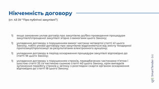 Нікчемність договору
1) якщо замовник уклав договір про закупівлю до/без проведення процедури
закупівлі/спрощеної закупівлі згідно з вимогами цього Закону;
1) укладення договору з порушенням вимог частини четвертої статті 41 цього
Закону, тобто умови договору про закупівлю відрізняються від змісту тендерної
пропозиції/пропозиції за результатами електронного аукціону;
1) укладення договору в період оскарження процедури закупівлі відповідно до
статті 18 цього Закону;
1) укладення договору з порушенням строків, передбачених частинами п’ятою і
шостою статті 33 та частиною сьомою статті 40 цього Закону, крім випадків
зупинення перебігу строків у зв’язку з розглядом скарги органом оскарження
відповідно до статті 18 цього Закону.
(ст. 43 ЗУ “Про публічні закупівлі”)
 