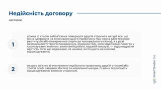 Недійсність договору
наслідки
кожна зі сторін зобов’язана повернути другій стороні в натурі все, що
вона одержала на виконання цього правочину (так звана двостороння
реституція або повернення сторін до попереднього стану), а в разі
неможливості такого повернення, зокрема тоді, коли одержане полягає у
користуванні майном, виконаній роботі, наданій послузі, — відшкодувати
вартість того, що одержано, за цінами, які існують на момент
відшкодування;
1
якщо у зв’язку зі вчиненням недійсного правочину другій стороні або
третій особі завдано збитків та моральної шкоди, то вони підлягають
відшкодуванню винною стороною.
2
 