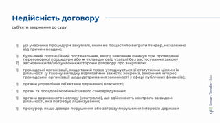Недійсність договору
суб’єкти звернення до суду
1) усі учасники процедури закупівлі, яким не пощастило виграти тендер, незалежно
від причин невдачі;
1) будь-який потенційний постачальник, якого замовник оминув при проведенні
переговорної процедури або ж уклав договір узагалі без застосування закону
2) засновники та/або учасники сторони договору про закупівлю;
1) громадські організації, якщо такий позов узгоджується зі статутними цілями їх
діяльності (у такому випадку підлягатиме захисту, зокрема, законний інтерес
громадської організації щодо дотримання законності у сфері публічних фінансів);
1) органи управління об’єктами державної власності;
1) орган та посадові особи місцевого самоврядування;
1) органи державного нагляду (контролю), що здійснюють контроль за видом
діяльності, яка потребує ліцензування;
1) прокурор, якщо доведе порушення або загрозу порушення інтересів держави
 