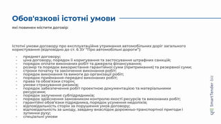 Обов'язкові істотні умови
Істотні умови договору про експлуатаційне утримання автомобільних доріг загального
користування (відповідно до ст. 6 ЗУ “Про автомобільні дороги”):
- предмет договору;
- ціна договору, порядок її коригування та застосування штрафних санкцій;
- порядок оплати виконаних робіт та джерела фінансування;
- розмір та порядок використання гарантійної суми (притримання) та резервної суми;
- строки початку та закінчення виконання робіт;
- порядок виконання та вимоги до організації робіт;
- порядок приймання-передачі виконаних робіт;
- права та обов’язки сторін;
- умови страхування ризиків;
- порядок забезпечення робіт проектною документацією та матеріальними
ресурсами;
- порядок залучення субпідрядників;
- порядок здійснення замовником контролю якості ресурсів та виконаних робіт;
- гарантійні обов’язки підрядника, порядок усунення недоліків;
- відповідальність сторін за порушення умов договору;
- відповідальність за шкоду, завдану внаслідок дорожньо-транспортної пригоди і
зупинки руху;
- спеціальні умови
які повинен містити договір
 