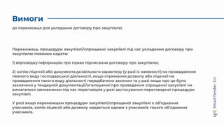 Вимоги
Переможець процедури закупівлі/спрощеної закупівлі під час укладення договору про
закупівлю повинен надати:
1) відповідну інформацію про право підписання договору про закупівлю;
2) копію ліцензії або документа дозвільного характеру (у разі їх наявності) на провадження
певного виду господарської діяльності, якщо отримання дозволу або ліцензії на
провадження такого виду діяльності передбачено законом та у разі якщо про це було
зазначено у тендерній документації/оголошенні про проведення спрощеної закупівлі чи
вимагалося замовником під час переговорів у разі застосування переговорної процедури
закупівлі.
У разі якщо переможцем процедури закупівлі/спрощеної закупівлі є об’єднання
учасників, копія ліцензії або дозволу надається одним з учасників такого об’єднання
учасників.
до переможця для укладання договору про закупівлю
 