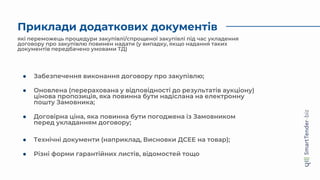 Приклади додаткових документів
● Різні форми гарантійних листів, відомостей тощо
які переможець процедури закупівлі/спрощеної закупівлі під час укладення
договору про закупівлю повинен надати (у випадку, якщо надання таких
документів передбачено умовами ТД)
● Забезпечення виконання договору про закупівлю;
● Оновлена (перерахована у відповідності до результатів аукціону)
цінова пропозиція, яка повинна бути надіслана на електронну
пошту Замовника;
● Договірна ціна, яка повинна бути погоджена із Замовником
перед укладанням договору;
● Технічні документи (наприклад, Висновки ДСЕЕ на товар);
 
