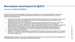 Висновки моніторингів ДАСУ
В ході моніторингу процедури закупівлі установлено, що умови укладеного договору
відрізняються від змісту Проекту Договору підписаного та завантаженого у складі
пропозиції переможця:
● пунктом 1.3 Розділу 1 договору від 15.02.2021 №12 визначено строк надання послуг: до
31.12.2021 року, тоді, як у пункті 1.3 Розділу 1 Проекту Договору визначено строк
надання послуг: до 31.12.2020 року;
● відповідно до пункту 4.5. Розділу 4 договору від 15.02.2021 №12 Замовник здійснює
оплату наданих послуг щомісяця, протягом 20 календарних днів з моменту
двостороннього підписання Акту, тоді як, відповідно до пункту 4.5. Розділу 4 Проекту
Договору визначено, що Замовник здійснює оплату наданих послуг щомісяця,
протягом 10 календарних днів з моменту двостороннього підписання Акту;
● умови оплати, які визначені пунктом 4.5. Розділу 4 договору від 15.02.2021 №12
відсутні в Проекті договору;
● пунктом 9.1 Розділу 9 договору від 15.02.2021 №12 визначена дія договору по 31 грудня
2021 року, тоді як пунктом 9.1 Розділу 9 Проекту Договору визначена дія договору по
31 грудня 2020 року.
Дії Замовника: подано позов про оскарження висновку і поки йде письмове провадження
- договір виконано, звіт про виконання опубліковано
Закупівля: UA-2021-01-13-003850-a
 