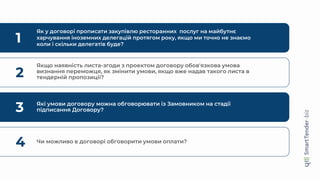 1
Як у договорі прописати закупівлю ресторанних послуг на майбутнє
харчування іноземних делегацій протягом року, якщо ми точно не знаємо
коли і скільки делегатів буде?
2
Якщо наявність листа-згоди з проектом договору обов'язкова умова
визнання переможця, як змінити умови, якщо вже надав такого листа в
тендерній пропозиції?
3 Які умови договору можна обговорювати із Замовником на стадії
підписання Договору?
4 Чи можливо в договорі обговорити умови оплати?
 