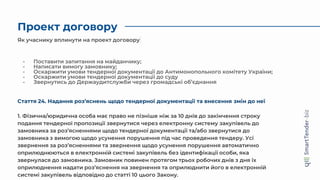 Проект договору
- Поставити запитання на майданчику;
- Написати вимогу замовнику;
- Оскаржити умови тендерної документації до Антимонопольного комітету України;
- Оскаржити умови тендерної документації до суду
- Звернутись до Держаудитслужби через громадські об’єднання
Як учаснику вплинути на проект договору
Стаття 24. Надання роз’яснень щодо тендерної документації та внесення змін до неї
1. Фізична/юридична особа має право не пізніше ніж за 10 днів до закінчення строку
подання тендерної пропозиції звернутися через електронну систему закупівель до
замовника за роз’ясненнями щодо тендерної документації та/або звернутися до
замовника з вимогою щодо усунення порушення під час проведення тендеру. Усі
звернення за роз’ясненнями та звернення щодо усунення порушення автоматично
оприлюднюються в електронній системі закупівель без ідентифікації особи, яка
звернулася до замовника. Замовник повинен протягом трьох робочих днів з дня їх
оприлюднення надати роз’яснення на звернення та оприлюднити його в електронній
системі закупівель відповідно до статті 10 цього Закону.
 