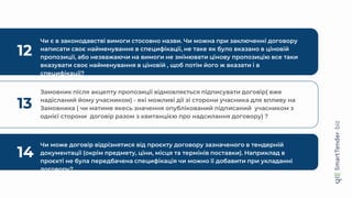 12
Чи є в законодавстві вимоги стосовно назви. Чи можна при заключенні договору
написати своє найменування в специфікації, не таке як було вказано в ціновій
пропозиції, або незважаючи на вимоги не змінювати цінову пропозицію все таки
вказувати своє найменування в ціновій , щоб потім його ж вказати і в
специфікації?
13
Замовник після акцепту пропозиції відмовляється підписувати договір( вже
надісланий йому учасником) - які можливі дії зі сторони учасника для впливу на
Замовника ( чи матиме якесь значення опублікований підписаний учасником з
однієї сторони договір разом з квитанцією про надсилання договору) ?
14
Чи може договір відрізнятися від проєкту договору зазначеного в тендерній
документації (окрім предмету, ціни, місця та термінів поставки). Наприклад в
проєкті не була передбачена специфікація чи можно її добавити при укладанні
договору?
 