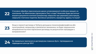 22
Стосовно обробки персональних даних уповноваженої особи,яка працює на
компанию. Чи обов'язково підписувати Лист-згода? Можливо буде достатньо
вказати документи компанії (наприклад: свідоцтво про державну реєстрацію,
свідоцтво платника податків, банківські реквізити, юридичну адресу та інше)?
23
Якщо в проєкті договору в ТД була допущена помилка(орфографічна або
пунктуаційна), наприклад, в реквізитах замовника, чи буде порушенням
виправлення на етапі підписання договору по результатам процедури з
виправленням?
24 Як правильно прописати в договорі,яке повинно бути підтвердження
підвищення ціни до 10%?
 