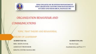 ORGANIZATION BEHAVIOUR AND
COMMUNICATIONS
TOPIC: TRAIT THEORY AND BEHAVIORIAL
THEORY OF LEADERSHIP
SUBMITTED TO: SUBMITTING BY:
MRS. DEEPA NAYAK Rovlin Crasta
ASSISTANT PROFESSOR Ananthakrishna and Prem V V
SDM PG CENTRE MANGLORE
 