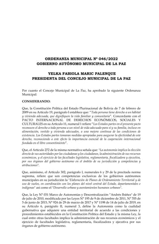 ORDENANZA MUNICIPAL Nº 046/2022
GOBIERNO AUTÓNOMO MUNICIPAL DE LA PAZ
YELKA FABIOLA MARIC PALENQUE
PRESIDENTA DEL CONCEJO MUNICIPAL DE LA PAZ
Por cuanto el Concejo Municipal de La Paz, ha aprobado la siguiente Ordenanza
Municipal:
CONSIDERANDO:
Que, la Constitución Política del Estado Plurinacional de Bolivia de 7 de febrero de
2009 en su Artículo 19, parágrafo I establece que: “Toda persona tiene derecho a un hábitat
y vivienda adecuada, que dignifiquen la vida familiar y comunitaria”. Concordante con el
PACTO INTERNACIONAL DE DERECHOS ECONÓMICOS, SOCIALES Y
CULTURALES en su Artículo 11, numeral 1 refiere “Los Estados partes en el presente pacto
reconocen el derecho a toda persona a un nivel de vida adecuado para sí y su familia, incluso en
alimentación, vestido y vivienda adecuados, a una mejora continua de las condiciones de
existencia. Los Estados partes tomaran medidas apropiadas para asegurar la efectividad de este
derecho, reconociendo a este efecto la importancia esencial de la cooperación internacional
fundada en el libre consentimiento”.
Que, el Artículo 272 de la misma normativa señala que: "La autonomía implica la elección
directa de sus autoridades por las ciudadanas y los ciudadanos, la administración de sus recursos
económicos, y el ejercicio de las facultades legislativa, reglamentaria, fiscalizadora y ejecutiva,
por sus órganos del gobierno autónomo en el ámbito de su jurisdicción y competencias y
atribuciones".
Que, asimismo, el Artículo 302, parágrafo I, numerales 6 y 29 de la precitada norma
suprema, refiere que son competencias exclusivas de los gobiernos autónomos
municipales en su jurisdicción la "Elaboración de Planes de Ordenamiento Territorial y de
uso de suelos, en coordinación con los planes del nivel central del Estado, departamentales e
indígenas" así como el "Desarrollo urbano y asentamientos humanos urbanos".
Que, la Ley N° 031 Marco de Autonomías y Descentralización “Andrés Ibáñez" de 19
de julio de 2010, modificada por las Leyes N° 195 de 9 de diciembre de 2011, N° 705 de
5 de junio de 2015, N° 924 de 29 de marzo de 2017 y N° 1198 de 14 de julio de 2019, en
su Artículo 6, parágrafo II, numeral 3, define la Autonomía como la cualidad
gubernativa que adquiere una entidad territorial de acuerdo a las condiciones y
procedimientos establecidos en la Constitución Política del Estado y la misma Ley, la
cual entre otras facultades implica la administración de sus recursos económicos y el
ejercicio de facultades legislativa, reglamentaria, fiscalizadora y ejecutiva por sus
órganos de gobierno autónomo.
 
