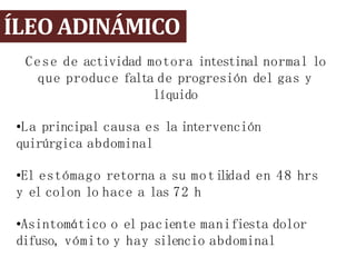 ÍLEO ADINÁMICO
Cese de actividad motora intestinal normal lo
que produce falta de progresión del gas y
líquido
•La principal causa es la intervención
quirúrgica abdominal
•El estómago retorna a su moti
l
i
dad en 48 hrs
y el colon lo hace a las 72 h
•Asintomático o el paciente manifiesta dolor
difuso, vómito y hay silencio abdominal
 