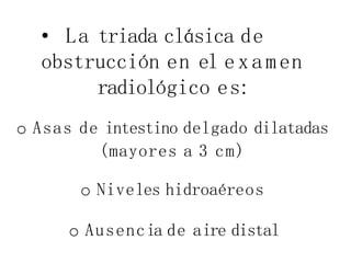 • La triada clásica de
obstrucción en el examen
radiológico es:
o Asas de intestino delgado dilatadas
(mayores a 3 cm)
o Niveles hidroaéreos
o Ausencia de aire distal
 
