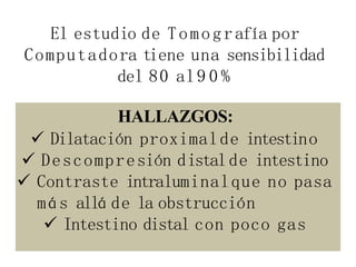 El estudio de Tomografía por
Computadora tiene una sensibilidad
del 80 al9 0 %
HALLAZGOS:
 Dilatación proximalde intestino
 Descompresión distalde intestino
 Contraste intraluminalque no pasa
más allá de la obstrucción
 Intestino distal con poco gas
 