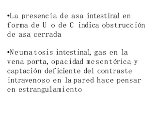 •La presencia de asa intestinal en
forma de U o de C indica obstrucción
de asa cerrada
•Neumatosis intestinal
,gas en la
vena porta,opacidad mesentérica y
captación deficiente del contraste
intravenoso en la pared hace pensar
en estrangulamiento
 