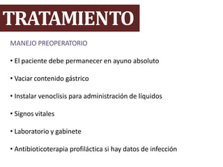 TRATAMIENTO
MANEJO PREOPERATORIO
• El paciente debe permanecer en ayuno absoluto
• Vaciar contenido gástrico
• Instalar venoclisis para administración de líquidos
• Signos vitales
• Laboratorio y gabinete
• Antibioticoterapia profiláctica si hay datos de infección
 
