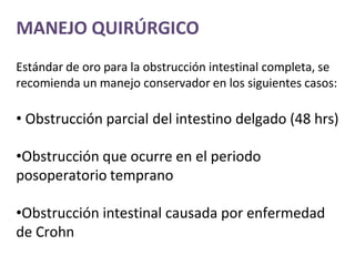 MANEJO QUIRÚRGICO
Estándar de oro para la obstrucción intestinal completa, se
recomienda un manejo conservador en los siguientes casos:
• Obstrucción parcial del intestino delgado (48 hrs)
•Obstrucción que ocurre en el periodo
posoperatorio temprano
•Obstrucción intestinal causada por enfermedad
de Crohn
 