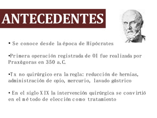 ANTECEDENTES
• Se conoce desde la época de Hipócrates
•Primera operación registrada de OI fue realizada por
Praxágoras en 350 a.C.
•T x no quirúrgico era la regla: reducción de hernias,
administración de opio, mercurio, lavado gástrico
• En el siglo X IX la intervención quirúrgica se convirtió
en el m é todo de elección como tratamiento
 