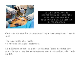 Cada vez son más los reportes de cirugía laparoscópica exitosa en
la OI
• Recuperación más rápida
• M e nos m o lestia postoperatoria
La distención abdominal y múltiples adherencias dificultan este
procedimiento, hay índice de conversión a cirugía abierta hasta de
un 33%
C A S O S T E M P R A N O S D E
O B S T RUCCIÓN D E INTEST INO
P R O X IMAL S O N L O S M Á S
A D E C U A D O S P A R A L A CIRUGÍA
L A P A R O S C Ó P I C A
 