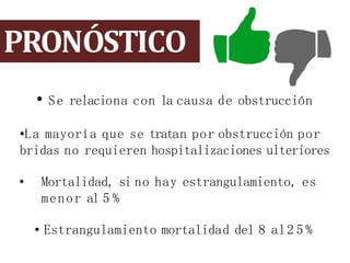 PRONÓSTICO
• Se relaciona con la causa de obstrucción
•La mayoría que se tratan por obstrucción por
bridas no requieren hospitalizaciones ulteriores
• Mortalidad, si no hay estrangulamiento, es
menor al 5 %
• Estrangulamiento mortalidad del 8 al2 5 %
 