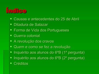 Índice Causas e antecedentes do 25 de Abril Ditadura de Salazar Forma de Vida dos Portugueses Guerra colonial A revolução dos cravos Quem e como se fez a revolução Inquérito aos alunos do 6ºB (1ª pergunta) Inquérito aos alunos do 6ºB (2º pergunta) Créditos 