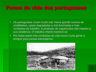 Forma de vida dos portugueses Os portugueses viviam muito mal. Havia grande numero de analfabetos, casas degradadas e mal iluminadas e más condições de trabalho. A proibição de vagabundos não impediu a sua existência. O trabalho infantil manteve-se.  Por todas estas más condições de vida houve muita gente a emigrar para países estrangeiros. 