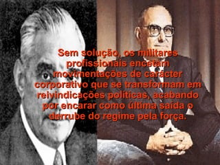 Sem solução, os militares profissionais encetam movimentações de carácter corporativo que se transformam em reivindicações políticas, acabando por encarar como última saída o derrube do regime pela força. 