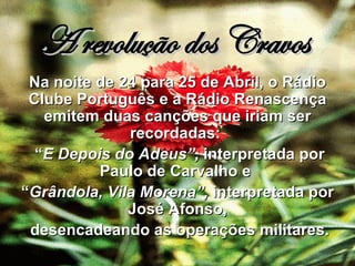 A revolução dos Cravos Na noite de 24 para 25 de Abril, o Rádio Clube Português e a Rádio Renascença emitem duas canções que iriam ser recordadas:  “ E Depois do Adeus”,  interpretada por Paulo de Carvalho e  “ Grândola, Vila Morena”,  interpretada por José Afonso, desencadeando as operações militares. 