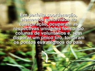 Em perfeita coordenação, elementos envolvidos na conspiração, ocuparam as respectivas unidades formando colunas de voluntários e, sem disparar um único tiro, tomaram os pontos estratégicos do país. 
