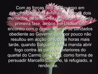 Com as forças fiéis ao Governo em desvantagem e na defensiva, apenas dois momentos de tensão se registaram naquela primeira fase, ambos em Lisboa: um encontro com o destacamento de blindados obediente ao Governo, que por pouco não resultou em acção de fogo, e horas mais tarde, quando Salgueiro  Maia manda abrir fogo contra as paredes exteriores do quartel do Carmo (da GNR), como forma de persuadir Marcello Caetano, lá refugiado, a render-se.   