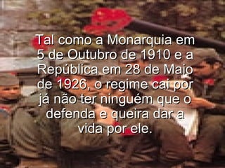 Tal como a Monarquia em 5 de Outubro de 1910 e a República em 28 de Maio de 1926, o regime cai por já não ter ninguém que o defenda e queira dar a vida por ele. 